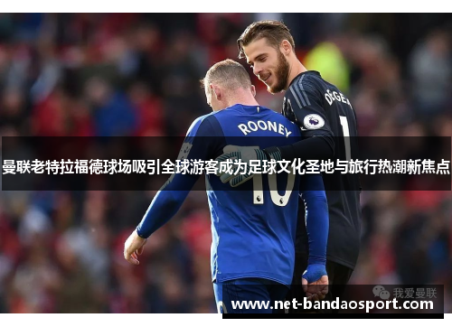 曼联老特拉福德球场吸引全球游客成为足球文化圣地与旅行热潮新焦点