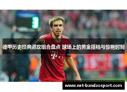 德甲历史经典进攻组合盘点 球场上的黄金搭档与惊艳时刻