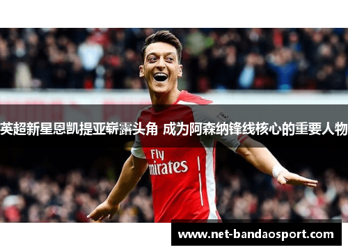 英超新星恩凯提亚崭露头角 成为阿森纳锋线核心的重要人物