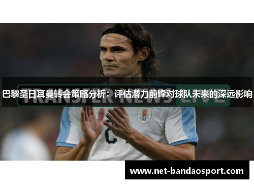 巴黎圣日耳曼转会策略分析：评估潜力前锋对球队未来的深远影响