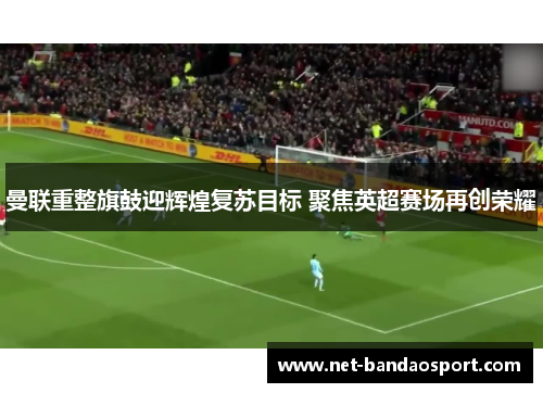 曼联重整旗鼓迎辉煌复苏目标 聚焦英超赛场再创荣耀