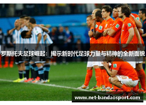 罗斯托夫足球崛起：揭示新时代足球力量与精神的全新面貌