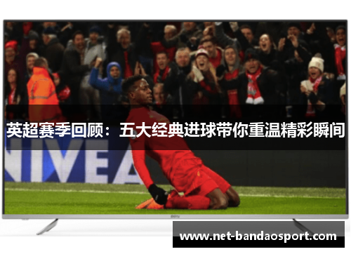 英超赛季回顾：五大经典进球带你重温精彩瞬间