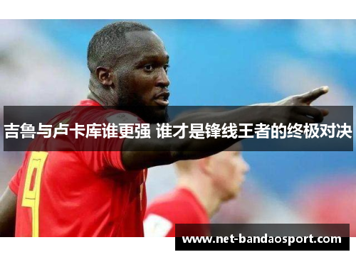 吉鲁与卢卡库谁更强 谁才是锋线王者的终极对决