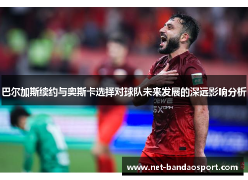 巴尔加斯续约与奥斯卡选择对球队未来发展的深远影响分析
