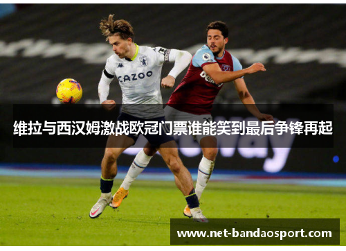 维拉与西汉姆激战欧冠门票谁能笑到最后争锋再起