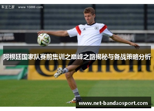 阿根廷国家队赛前集训之巅峰之路揭秘与备战策略分析 阿根廷国家队赛前集训之巅峰之路揭秘与备战策略分析