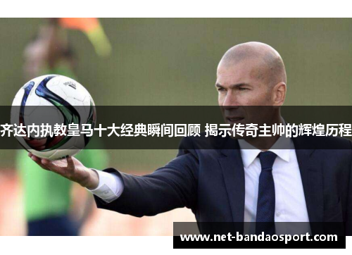 齐达内执教皇马十大经典瞬间回顾 揭示传奇主帅的辉煌历程